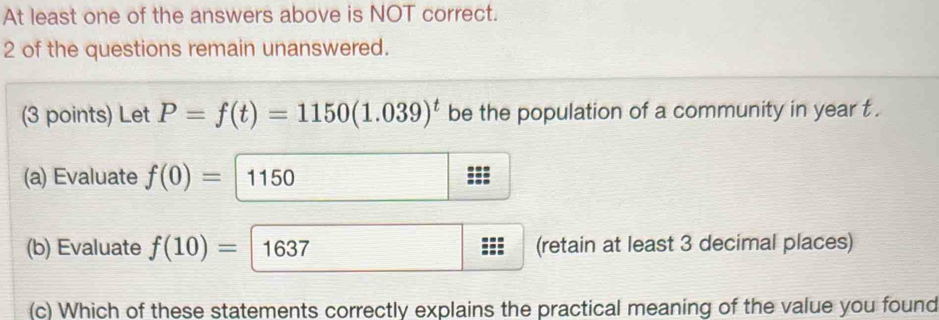 At least one of the answers above is NOT correct. 
2 of the questions remain unanswered. 
(3 points) Let P=f(t)=1150(1.039)^t be the population of a community in year t. 
(a) Evaluate f(0)= 1150
(b) Evaluate f(10)= 1637 (retain at least 3 decimal places) 
(c) Which of these statements correctly explains the practical meaning of the value you found