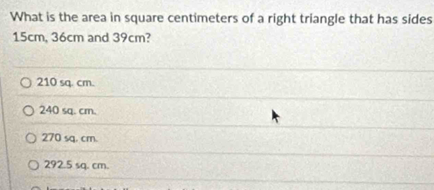 What is the area in square centimeters of a right triangle that has sides
15cm, 36cm and 39cm?
210 sq. cm.
240 sq. cm.
270 sq, cm.
292.5 sq. cm.