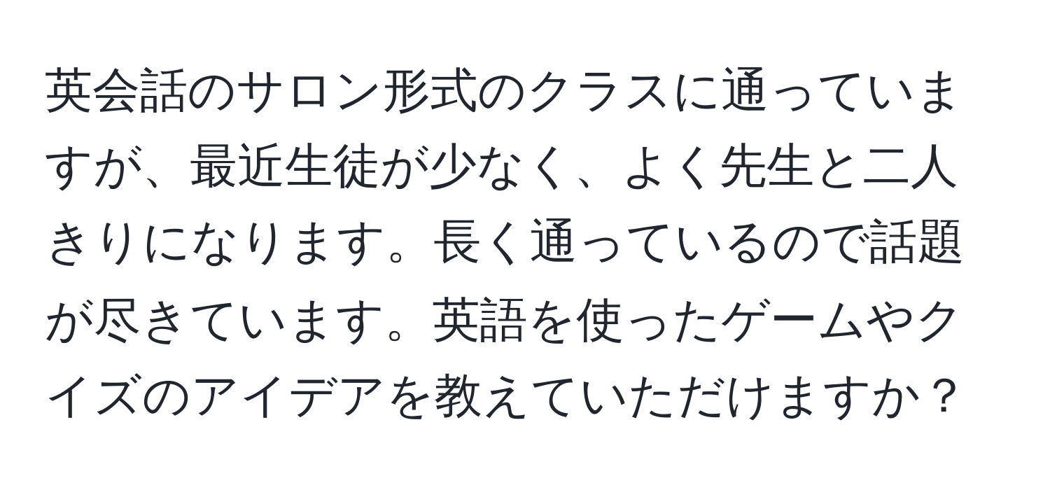 英会話のサロン形式のクラスに通っていますが、最近生徒が少なく、よく先生と二人きりになります。長く通っているので話題が尽きています。英語を使ったゲームやクイズのアイデアを教えていただけますか？