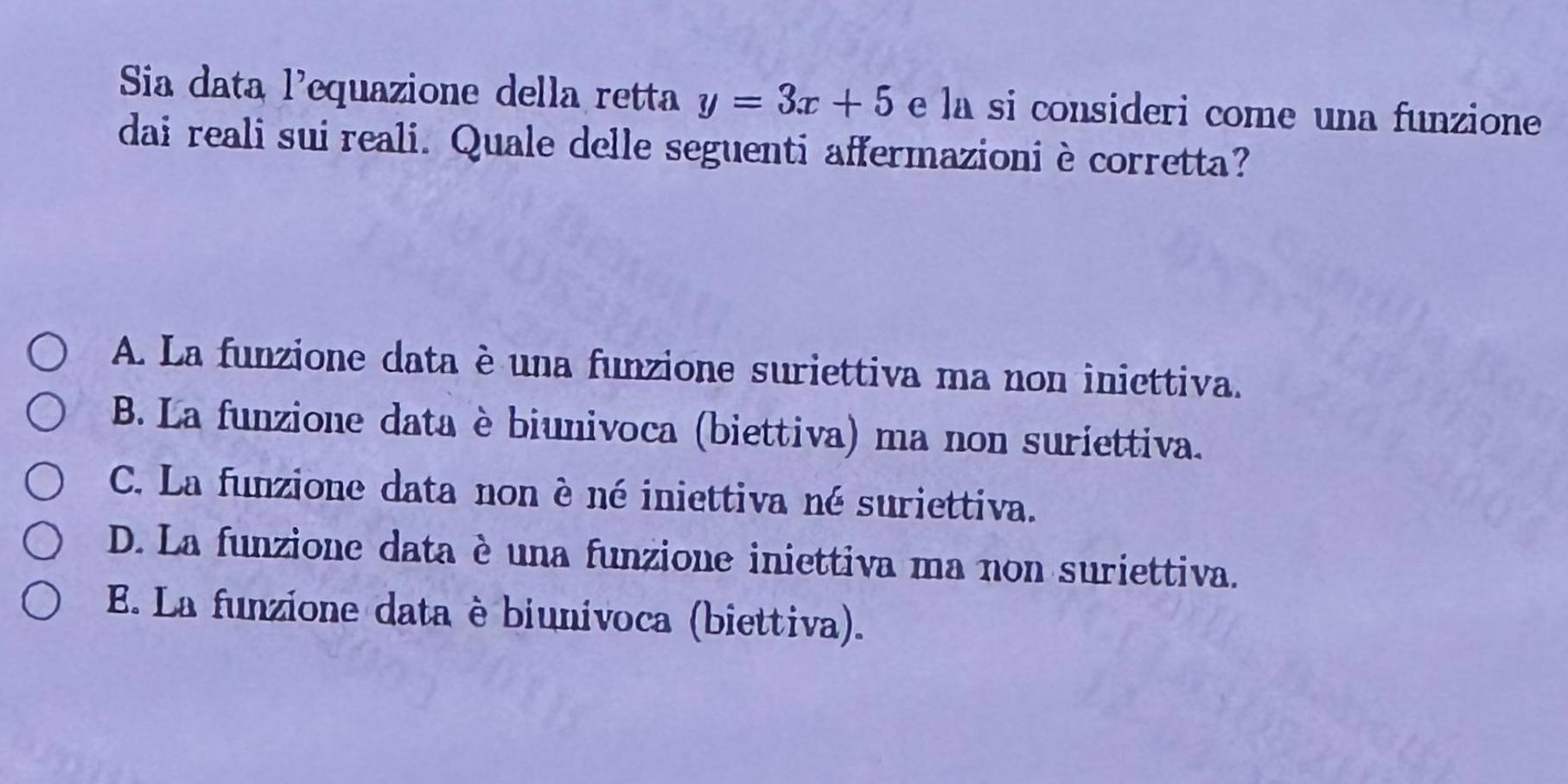 Sia data l’equazione della retta y=3x+5 e la si consideri come una funzione
dai reali sui reali. Quale delle seguenti affermazioni è corretta?
A. La funzione data è una funzione suriettiva ma non iniettiva.
B. La funzione data è biunivoca (biettiva) ma non suriettiva.
C. La funzione data non è né iniettiva né suriettiva.
D. La funzione data è una funzione iniettiva ma non suriettiva.
E. La funzione data è biunivoca (biettiva).