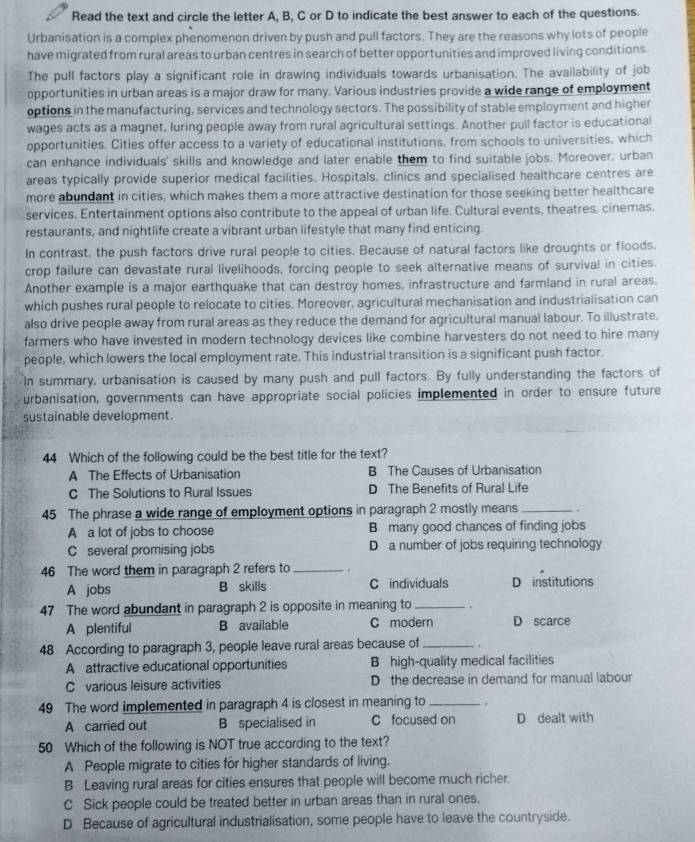 Read the text and circle the letter A, B, C or D to indicate the best answer to each of the questions.
Urbanisation is a complex phenomenon driven by push and pull factors. They are the reasons why lots of people
have migrated from rural areas to urban centres in search of better opportunities and improved living conditions.
The pull factors play a significant role in drawing individuals towards urbanisation. The availability of job
opportunities in urban areas is a major draw for many. Various industries provide a wide range of employment
options in the manufacturing, services and technology sectors. The possibility of stable employment and higher
wages acts as a magnet, luring people away from rural agricultural settings. Another pull factor is educational
opportunities. Cities offer access to a variety of educational institutions, from schools to universities, which
can enhance individuals' skills and knowledge and later enable them to find suitable jobs. Moreover, urban
areas typically provide superior medical facilities. Hospitals, clinics and specialised healthcare centres are
more abundant in cities, which makes them a more attractive destination for those seeking better healthcare
services. Entertainment options also contribute to the appeal of urban life. Cultural events, theatres, cinemas.
restaurants, and nightlife create a vibrant urban lifestyle that many find enticing.
In contrast, the push factors drive rural people to cities. Because of natural factors like droughts or floods.
crop failure can devastate rural livelihoods, forcing people to seek alternative means of survival in cities.
Another example is a major earthquake that can destroy homes, infrastructure and farmland in rural areas.
which pushes rural people to relocate to cities. Moreover, agricultural mechanisation and industrialisation can
also drive people away from rural areas as they reduce the demand for agricultural manual labour. To illustrate.
farmers who have invested in modern technology devices like combine harvesters do not need to hire many
people, which lowers the local employment rate. This industrial transition is a significant push factor.
In summary, urbanisation is caused by many push and pull factors. By fully understanding the factors of
urbanisation, governments can have appropriate social policies implemented in order to ensure future
sustainable development.
44 Which of the following could be the best title for the text?
A The Effects of Urbanisation B The Causes of Urbanisation
C The Solutions to Rural Issues D The Benefits of Rural Life
45 The phrase a wide range of employment options in paragraph 2 mostly means _.
A a lot of jobs to choose B many good chances of finding jobs
C several promising jobs D a number of jobs requiring technology
46 The word them in paragraph 2 refers to_
A jobs B skills C individuals D institutions
47 The word abundant in paragraph 2 is opposite in meaning to_ .
A plentiful B available C modern D scarce
48 According to paragraph 3, people leave rural areas because of_
A attractive educational opportunities B high-quality medical facilities
C various leisure activities D the decrease in demand for manual labour
49 The word implemented in paragraph 4 is closest in meaning to _.
A carried out B specialised in C focused on D dealt with
50 Which of the following is NOT true according to the text?
A People migrate to cities for higher standards of living.
B Leaving rural areas for cities ensures that people will become much richer.
C Sick people could be treated better in urban areas than in rural ones.
D Because of agricultural industrialisation, some people have to leave the countryside.