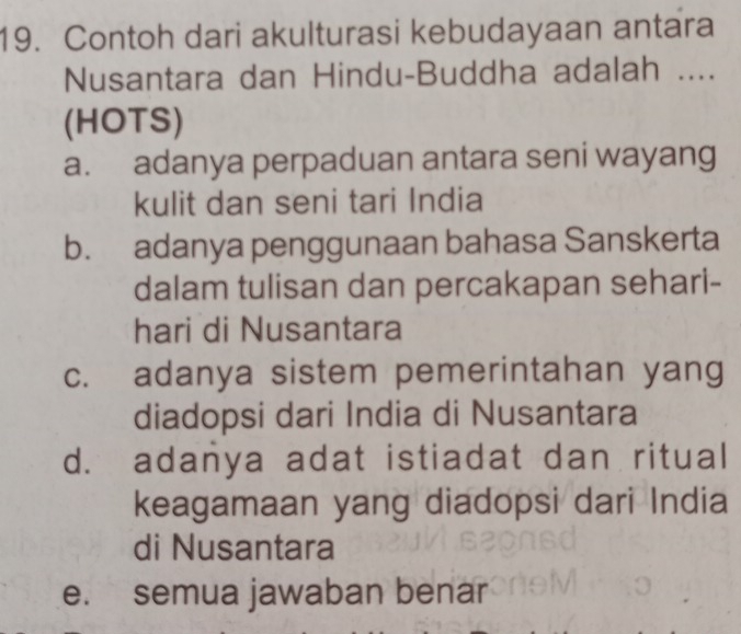 Contoh dari akulturasi kebudayaan antara
Nusantara dan Hindu-Buddha adalah ....
(HOTS)
a. adanya perpaduan antara seni wayang
kulit dan seni tari India
b. adanya penggunaan bahasa Sanskerta
dalam tulisan dan percakapan sehari-
hari di Nusantara
c. adanya sistem pemerintahan yang
diadopsi dari India di Nusantara
d. adanya adat istiadat dan ritual
keagamaan yang diadopsi dari India
di Nusantara
e. semua jawaban benar