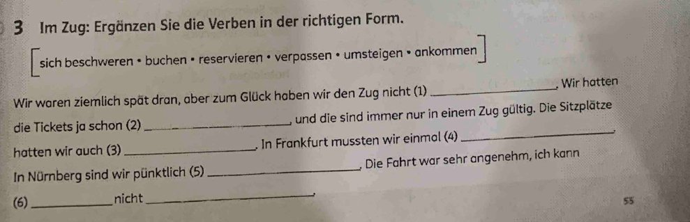 Im Zug: Ergänzen Sie die Verben in der richtigen Form. 
sich beschweren • buchen • reservieren • verpassen • umsteigen • ankommen 
Wir waren ziemlich spät dran, aber zum Glück haben wir den Zug nicht (1) _ Wir hatten 
die Tickets ja schon (2) _, und die sind immer nur in einem Zug gültig. Die Sitzplätze 
hatten wir auch (3) _. In Frankfurt mussten wir einmal (4) 
_ 
In Nürnberg sind wir pünktlich (5) _, Die Fährt war sehr angenehm, ich kann 
_ 
(6)_ nicht 55