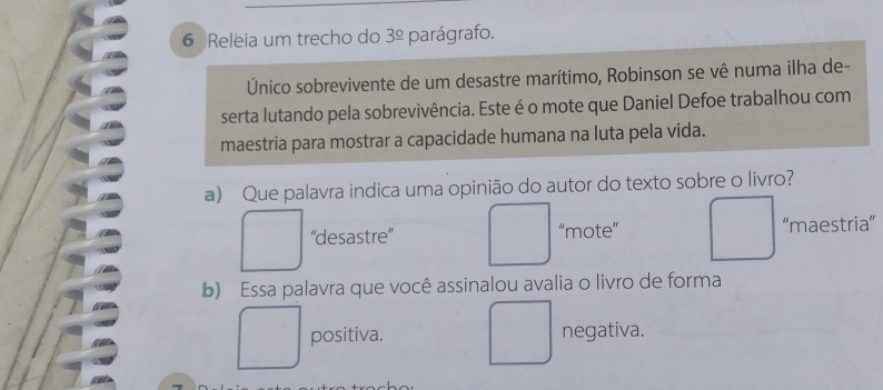 Releia um trecho do 3^(_ circ) parágrafo.
Único sobrevivente de um desastre marítimo, Robinson se vê numa ilha de-
serta lutando pela sobrevivência. Este é o mote que Daniel Defoe trabalhou com
maestria para mostrar a capacidade humana na luta pela vida.
a) Que palavra indica uma opinião do autor do texto sobre o livro?
“'desastre”' “mote” “maestria”
b) Essa palavra que você assinalou avalia o livro de forma
positiva. negativa.