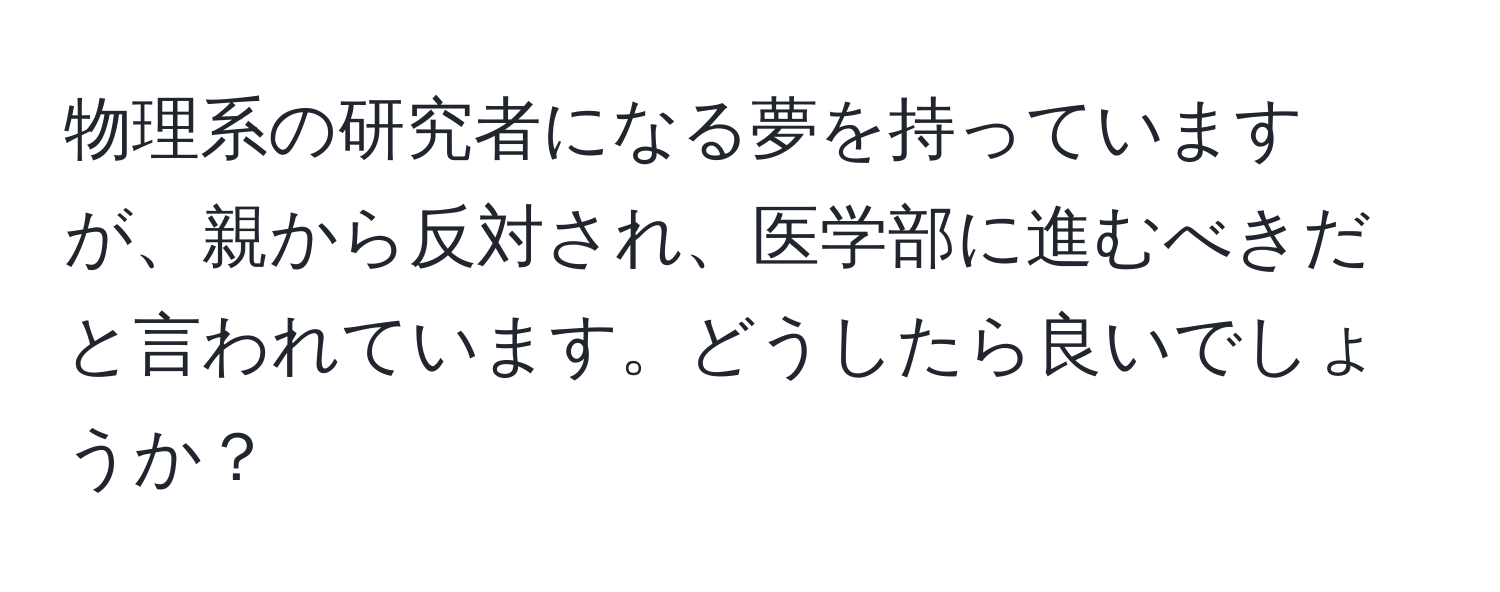 物理系の研究者になる夢を持っていますが、親から反対され、医学部に進むべきだと言われています。どうしたら良いでしょうか？