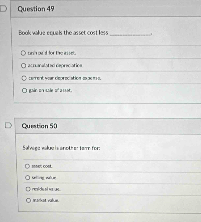 Book value equals the asset cost less_
.
cash paid for the asset.
accumulated depreciation.
current year depreciation expense.
gain on sale of asset.
Question 50
Salvage value is another term for:
asset cost.
selling value.
residual value.
market value.