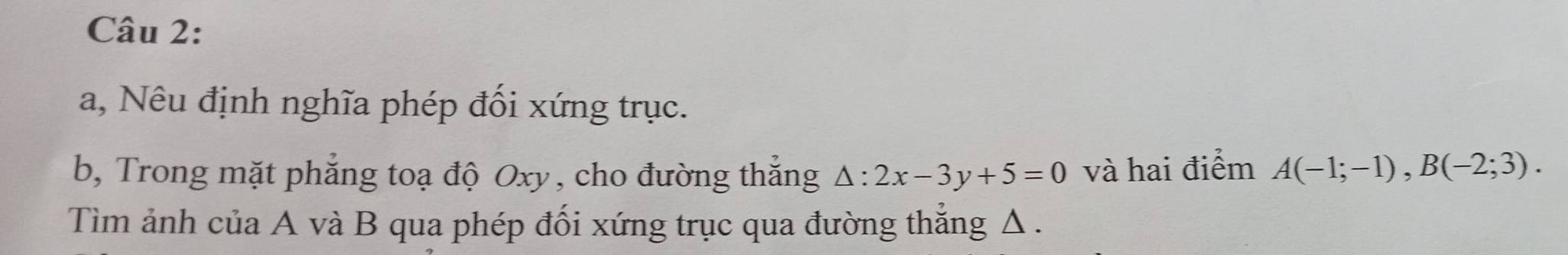 a, Nêu định nghĩa phép đối xứng trục. 
b, Trong mặt phẳng toạ độ Oxy, cho đường thắng △ :2x-3y+5=0 và hai điểm A(-1;-1), B(-2;3). 
Tìm ảnh của A và B qua phép đối xứng trục qua đường thắng Δ.