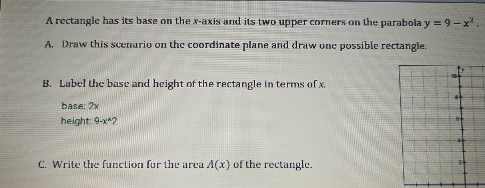 A rectangle has its base on the x-axis and its two upper corners on the parabola y=9-x^2. 
A. Draw this scenario on the coordinate plane and draw one possible rectangle. 
B. Label the base and height of the rectangle in terms of x. 
base: 2x
height: 9-x^(wedge)2
C. Write the function for the area A(x) of the rectangle.