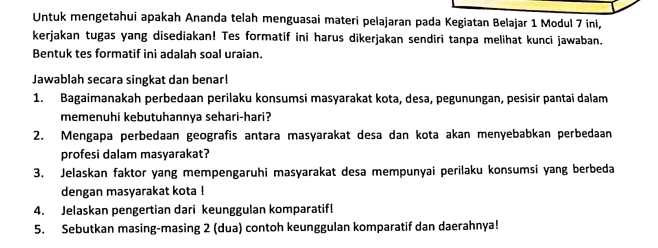 Untuk mengetahui apakah Ananda telah menguasai materi pelajaran pada Kegiatan Belajar 1 Modul 7 ini, 
kerjakan tugas yang disediakan! Tes formatif ini harus dikerjakan sendiri tanpa melihat kunci jawaban. 
Bentuk tes formatif ini adalah soal uraian. 
Jawablah secara singkat dan benar! 
1. Bagaimanakah perbedaan perilaku konsumsi masyarakat kota, desa, pegunungan, pesisir pantai dalam 
memenuhi kebutuhannya sehari-hari? 
2. Mengapa perbedaan geografis antara masyarakat desa dan kota akan menyebabkan perbedaan 
profesi dalam masyarakat? 
3. Jelaskan faktor yang mempengaruhi masyarakat desa mempunyai perilaku konsumsi yang berbeda 
dengan masyarakat kota ! 
4. Jelaskan pengertian dari keunggulan komparatif! 
5. Sebutkan masing-masing 2 (dua) contoh keunggulan komparatif dan daerahnya!