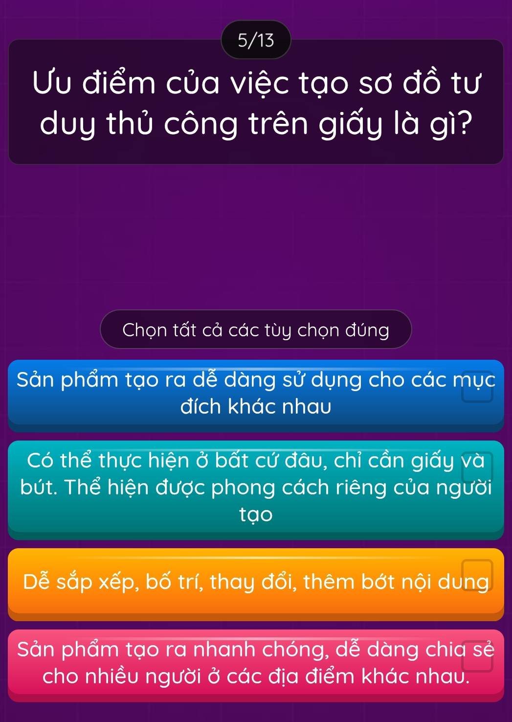 5/13
Ưu điểm của việc tạo sơ đồ tư
duy thủ công trên giấy là gì?
Chọn tất cả các tùy chọn đúng
Sản phẩm tạo ra dễ dàng sử dụng cho các mục
đích khác nhau
Có thể thực hiện ở bất cứ đâu, chỉ cần giấy và
bút. Thể hiện được phong cách riêng của người
tạo
Dễ sắp xếp, bố trí, thay đổi, thêm bớt nội dung
Sản phẩm tạo ra nhanh chóng, dễ dàng chia sẻ
cho nhiều người ở các địa điểm khác nhau.