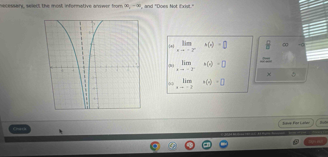 necessary, select the most informative answer from ∞, - ∞, and "Does Not Exist." 
(a) limlimits _xto -2^+ □ h(x)=□  □ /□   ∞ -α
Does 
(b) limlimits _xto -2^-h(x)=□ not exist 
× 5
limlimits _xto -2h(x)=□
(c) 
Check Save For Later Subr 
© 2024 McGraw Hill LLC. All Rights Reserved. Torm of Use 1 Pevary Co 
Sign out