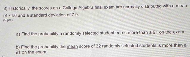 Historically, the scores on a College Algebra final exam are normally distributed with a mean 
of 74.6 and a standard deviation of 7.9. 
(5 pts) 
a) Find the probability a randomly selected student earns more than a 91 on the exam. 
b) Find the probability the mean score of 32 randomly selected students is more than a
91 on the exam.