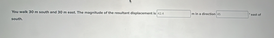 You walk 30 m south and 30 m east. The magnitude of the resultant displacement is 42.4 m in a direction 45 * east of 
south.