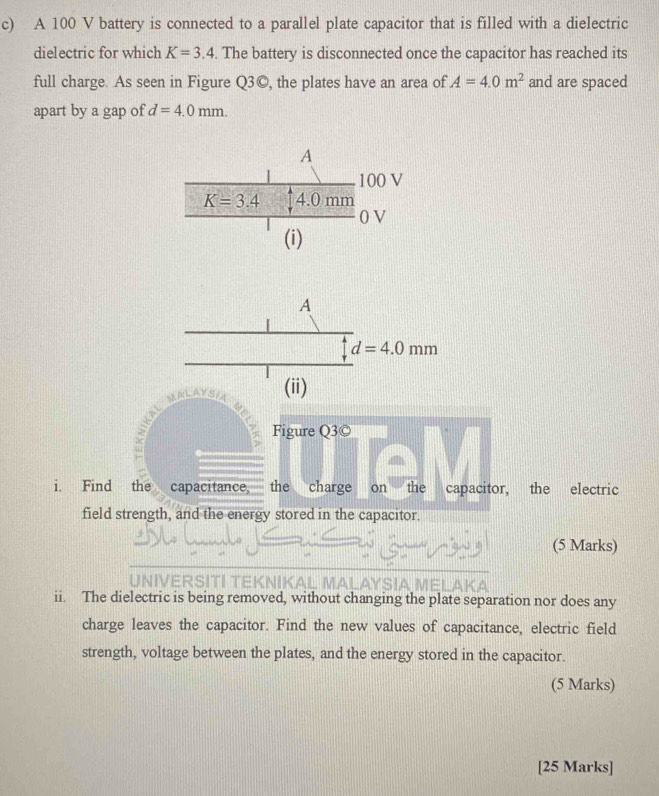 A 100 V battery is connected to a parallel plate capacitor that is filled with a dielectric
dielectric for which K=3.4.. The battery is disconnected once the capacitor has reached its
full charge. As seen in Figure Q3©, the plates have an area of A=4.0m^2 and are spaced
apart by a gap of d=4.0mm.
Figure Q3©
i. Find the capacitance, the charge on the capacitor, the electric
field strength, and the energy stored in the capacitor.
(5 Marks)
ii. The dielectric is being removed, without changing the plate separation nor does any
charge leaves the capacitor. Find the new values of capacitance, electric field
strength, voltage between the plates, and the energy stored in the capacitor.
(5 Marks)
[25 Marks]