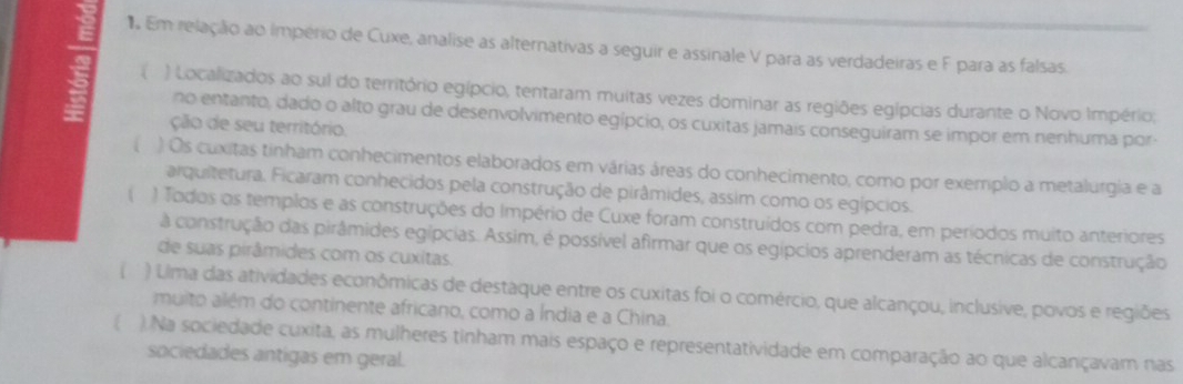 Em relação ao império de Cuxe, analise as alternativas a seguir e assinale V para as verdadeiras e F para as falsas.
) Localizados ao sul do território egípcio, tentaram muitas vezes dominar as regiões egípcias durante o Novo Império;
no entanto, dado o alto grau de desenvolvimento egípcio, os cuxitas jamais conseguiram se impor em nenhuma por
ção de seu território.
( ) Os cuxitas tinham conhecimentos elaborados em várias áreas do conhecimento, como por exemplo a metalurgia e a
arquitetura. Ficaram conhecidos pela construção de pirâmides, assim como os egípcios.
( ) Todos os templos e as construções do Império de Cuxe foram construídos com pedra, em períodos muito anteriores
a construção das pirâmides egípcias. Assim, é possível afirmar que os egípcios aprenderam as técnicas de construção
de suas pirâmides com os cuxitas.
( ) Lima das atividades econômicas de destaque entre os cuxitas foi o comércio, que alcançou, inclusive, povos e regiões
muito além do continente africano, como a Índia e a China.
 ). Na sociedade cuxita, as mulheres tinham mais espaço e representatividade em comparação ao que alcançavam nas
sociedades antigas em geral.