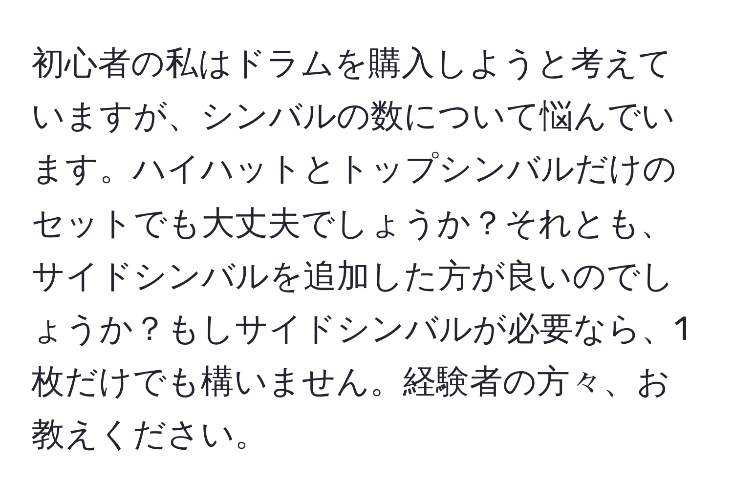 初心者の私はドラムを購入しようと考えていますが、シンバルの数について悩んでいます。ハイハットとトップシンバルだけのセットでも大丈夫でしょうか？それとも、サイドシンバルを追加した方が良いのでしょうか？もしサイドシンバルが必要なら、1枚だけでも構いません。経験者の方々、お教えください。