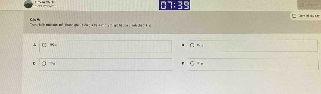 Lữ Văn Chinh
dtc245200670 07:39 L Nộp bài
Xem lại câu này
Câu 9:
Trong kiến trúc x86, nếu thanh ghi CX có giá trị là 256₁ thì giá trị của thanh ghi CH là:
A 10016 B 0016
C 1016 D 0116