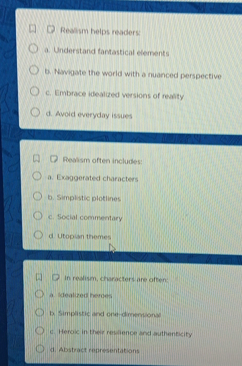 Realism helps readers:
a. Understand fantastical elements
b. Navigate the world with a nuanced perspective
c. Embrace idealized versions of reality
d. Avoid everyday issues
Realism often includes:
a. Exaggerated characters
b. Simplistic plotlines
c. Social commentary
d. Utopian themes
In realism, characters are often:
a. Idealized heroes
b. Simplistic and one-dimensional
c. Heroic in their resilience and authenticity
d. Abstract representations