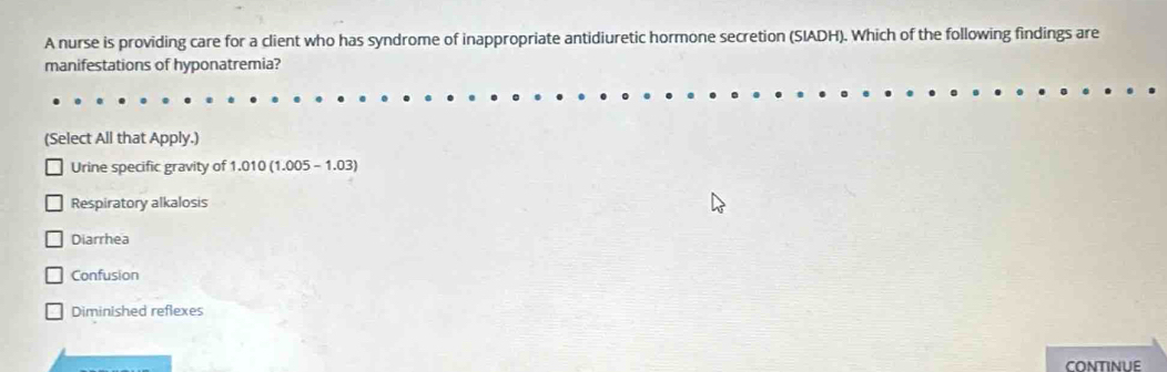 A nurse is providing care for a client who has syndrome of inappropriate antidiuretic hormone secretion (SIADH). Which of the following findings are
manifestations of hyponatremia?
(Select All that Apply.)
Urine specific gravity of 1.010(1.005-1.03)
Respiratory alkalosis
Diarrhea
Confusion
Diminished reflexes
CONTINUE