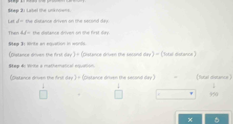 step I1 Reso the problem carefblly. 
Step 2: Label the unknowns. 
Let d= the distance driven on the second day. 
Then 4d= the distance driven on the first day. 
Step 3: Write an equation in words. 
(Distance driven the first day )+ (Distance driven the second day)= (Total distance ) 
Step 4: Write a mathematical equation. 
(Distance driven the first day ) + (Distance driven the second day ) = (Total distance )
5 950
x s