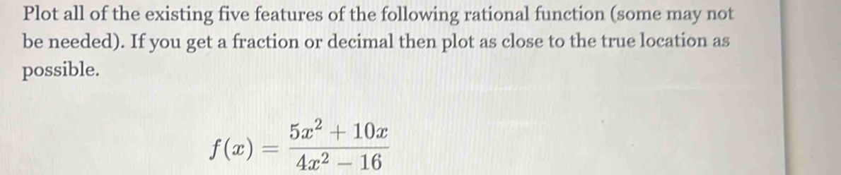 Plot all of the existing five features of the following rational function (some may not 
be needed). If you get a fraction or decimal then plot as close to the true location as 
possible.
f(x)= (5x^2+10x)/4x^2-16 