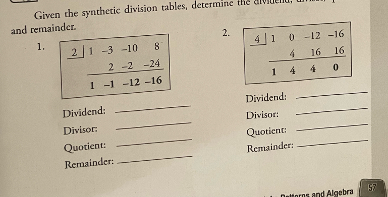 Given the synthetic division tables, determine the dividend, 
and remainder. 
2. 
1. 2 1 -3 -10 8
2 -2 -24
_
1 -1 -12 -16
_ 
_ 
Dividend: 
_ 
_ 
Dividend: 
Divisor: 
_ 
Divisor: 
Quotient: 
Quotient: Remainder: 
_ 
Remainder: 
_ 
etterns and Algebra 57