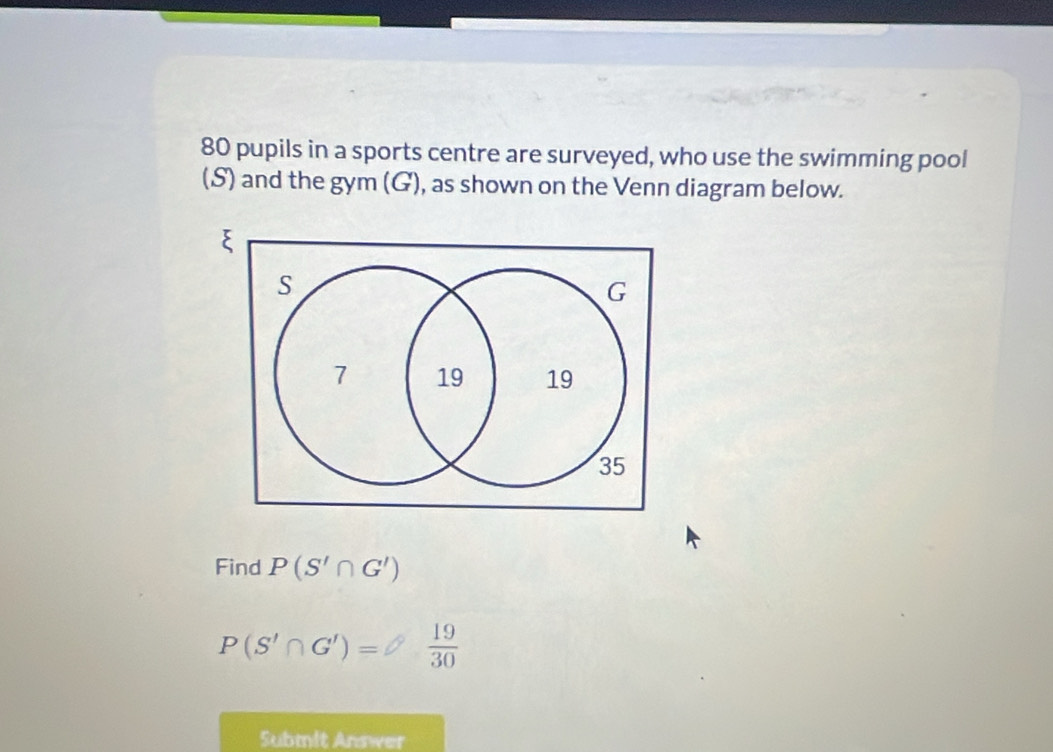 80 pupils in a sports centre are surveyed, who use the swimming pool 
(S) and the gym (G), as shown on the Venn diagram below. 
Find P(S'∩ G')
P(S'∩ G')= 19/30 
Submit Answer