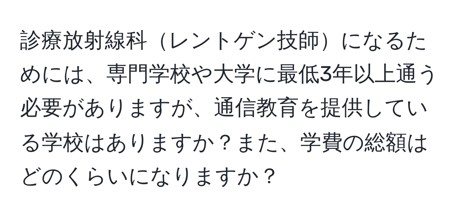 診療放射線科レントゲン技師になるためには、専門学校や大学に最低3年以上通う必要がありますが、通信教育を提供している学校はありますか？また、学費の総額はどのくらいになりますか？