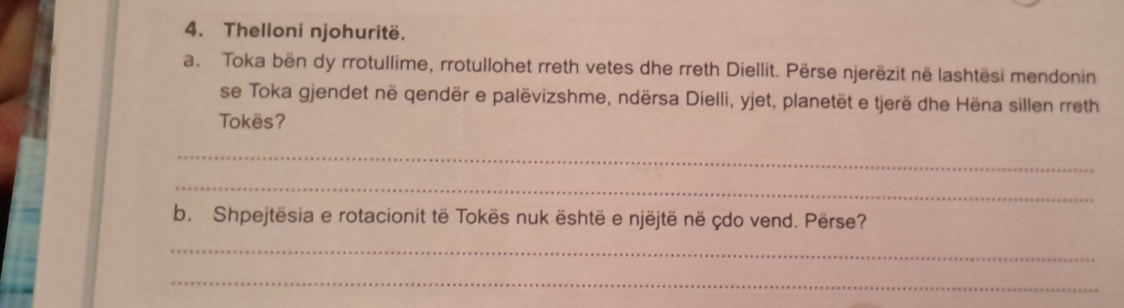 Thelloni njohuritë. 
a. Toka bën dy rrotullime, rrotullohet rreth vetes dhe rreth Diellit. Përse njerëzit në lashtësi mendonin 
se Toka gjendet në qendër e palëvizshme, ndërsa Dielli, yjet, planetët e tjerë dhe Hëna sillen rreth 
Tokës? 
_ 
_ 
b. Shpejtësia e rotacionit të Tokës nuk është e njëjtë në çdo vend. Përse? 
_ 
_