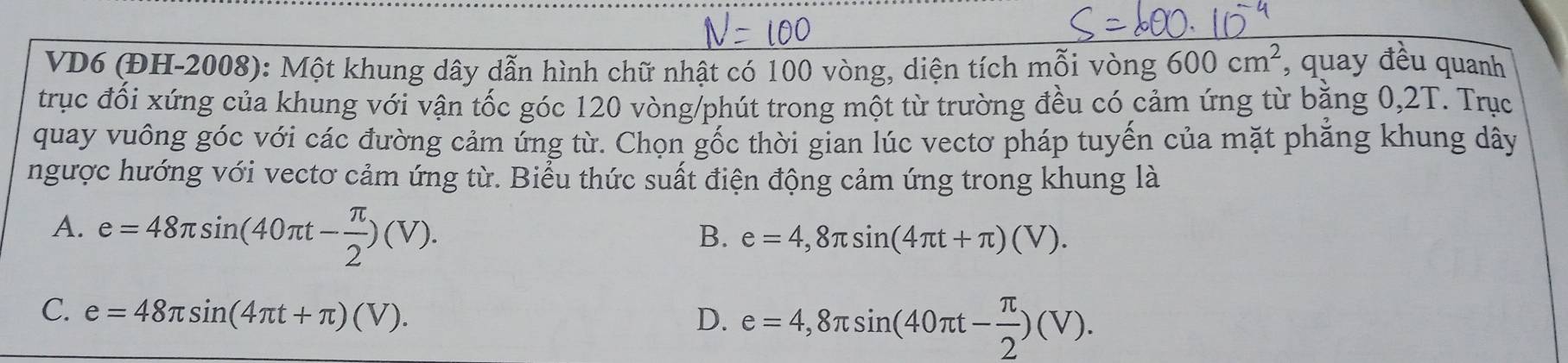 VD6 (ĐH-2008): Một khung dây dẫn hình chữ nhật có 100 vòng, diện tích mỗi vòng 600cm^2 , quay đều quanh
trục đối xứng của khung với vận tốc góc 120 vòng /phút trong một từ trường đều có cảm ứng từ bằng 0,2T. Trục
quay vuông góc với các đường cảm ứng từ. Chọn gốc thời gian lúc vectơ pháp tuyến của mặt phăng khung dây
ngược hướng với vectơ cảm ứng từ. Biểu thức suất điện động cảm ứng trong khung là
A. e=48π sin (40π t- π /2 )(V).
B. e=4,8π sin (4π t+π )(V).
C. e=48π sin (4π t+π )(V). D. e=4,8π sin (40π t- π /2 )(V).