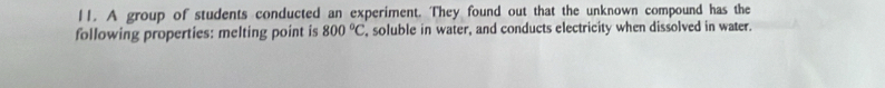 A group of students conducted an experiment. They found out that the unknown compound has the 
following properties: melting point is 800°C , soluble in water, and conducts electricity when dissolved in water.