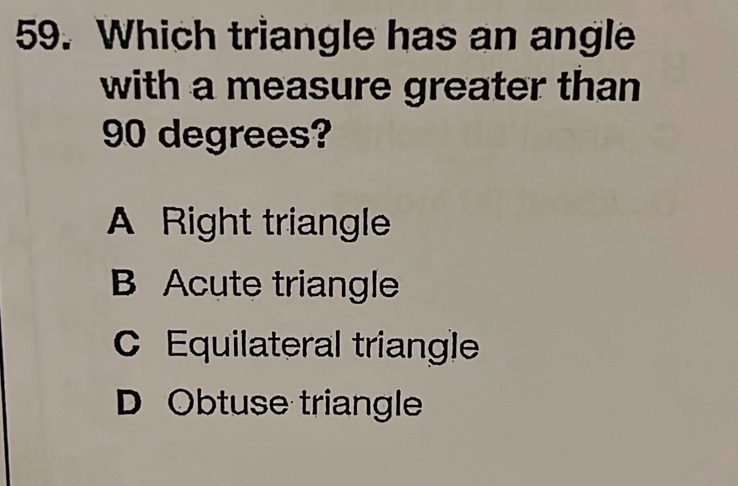 Which triangle has an angle
with a measure greater than
90 degrees?
A Right triangle
B Acute triangle
C Equilateral triangle
D Obtuse triangle