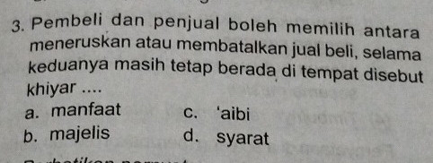 Pembeli dan penjual boleh memilih antara
meneruskan atau membatalkan jual beli, selama
keduanya masih tetap berada di tempat disebut
khiyar ....
a. manfaat c. ‘aibi
b. majelis d. syarat