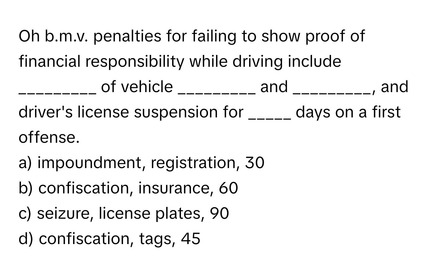 Oh b.m.v. penalties for failing to show proof of financial responsibility while driving include _________ of vehicle _________ and _________, and driver's license suspension for _____ days on a first offense.

a) impoundment, registration, 30 
b) confiscation, insurance, 60 
c) seizure, license plates, 90 
d) confiscation, tags, 45