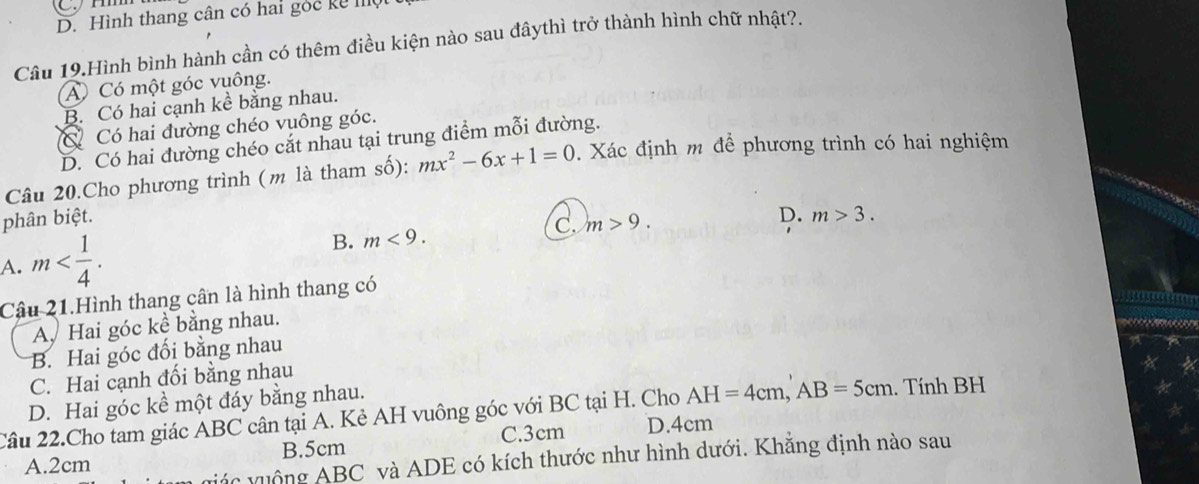 D. Hình thang cân có hai góc kể 
Câu 19.Hình bình hành cần có thêm điều kiện nào sau đâythì trở thành hình chữ nhật?.
A Có một góc vuông.
B. Có hai cạnh kể bằng nhau.
Có Có hai đường chéo vuông góc.
D. Có hai đường chéo cắt nhau tại trung điểm mỗi đường.
Câu 20.Cho phương trình (m là tham số): mx^2-6x+1=0. Xác định m để phương trình có hai nghiệm
phân biệt.
A. m . B. m<9</tex>. C. m>9.
D. m>3. 
Câu 21.Hình thang cân là hình thang có
Ay Hai góc kể bằng nhau.
B. Hai góc đối bằng nhau
C. Hai cạnh đối bằng nhau
D. Hai góc kề một đáy bằng nhau.
Câu 22.Cho tam giác ABC cân tại A. Kẻ AH vuông góc với BC tại H. Cho AH=4cm, AB=5cm. Tính BH
A. 2cm B. 5cm C. 3cm D. 4cm
vưác vuộng ABC và ADE có kích thước như hình dưới. Khẳng định nào sau