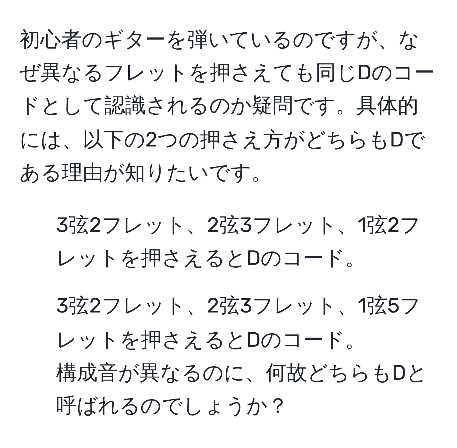 初心者のギターを弾いているのですが、なぜ異なるフレットを押さえても同じDのコードとして認識されるのか疑問です。具体的には、以下の2つの押さえ方がどちらもDである理由が知りたいです。  
1) 3弦2フレット、2弦3フレット、1弦2フレットを押さえるとDのコード。  
2) 3弦2フレット、2弦3フレット、1弦5フレットを押さえるとDのコード。  
構成音が異なるのに、何故どちらもDと呼ばれるのでしょうか？