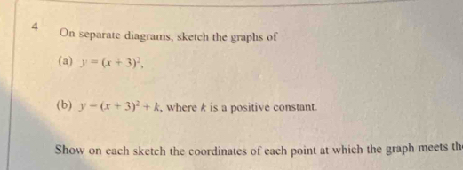 On separate diagrams, sketch the graphs of
(a) y=(x+3)^2, 
(b) y=(x+3)^2+k , where k is a positive constant.
Show on each sketch the coordinates of each point at which the graph meets th