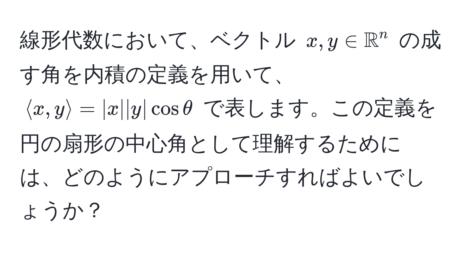 線形代数において、ベクトル ( x, y ∈ mathbbR^n ) の成す角を内積の定義を用いて、 ( langle x, y rangle = |x||y|cosθ ) で表します。この定義を円の扇形の中心角として理解するためには、どのようにアプローチすればよいでしょうか？