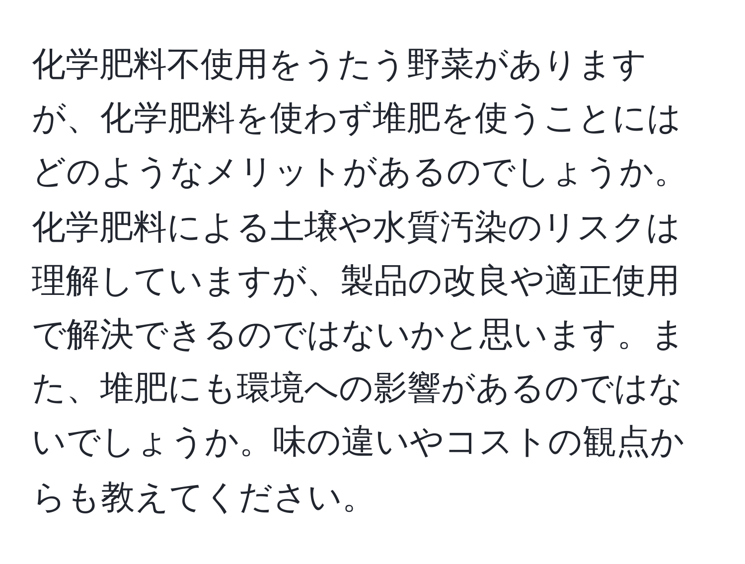化学肥料不使用をうたう野菜がありますが、化学肥料を使わず堆肥を使うことにはどのようなメリットがあるのでしょうか。化学肥料による土壌や水質汚染のリスクは理解していますが、製品の改良や適正使用で解決できるのではないかと思います。また、堆肥にも環境への影響があるのではないでしょうか。味の違いやコストの観点からも教えてください。