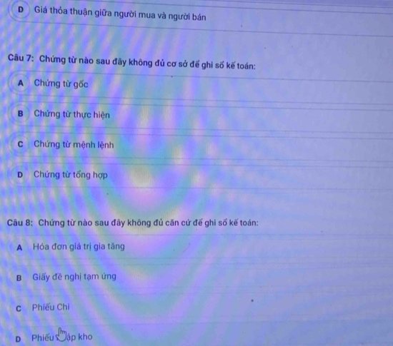 D Giá thỏa thuận giữa người mua và người bán
Câu 7: Chứng từ nào sau đãy không đủ cơ sở để ghi số kế toán:
A Chứng từ gốc
B Chứng từ thực hiện
c Chứng từ mệnh lệnh
D Chứng từ tổng hợp
Câu 8: Chứng từ nào sau đây không đủ căn cứ đế ghi số kế toán:
A Hóa đơn giá trị gia tăng
B Giấy đề nghị tạm ứng
c Phiếu Chi
Phiếu Mập kh