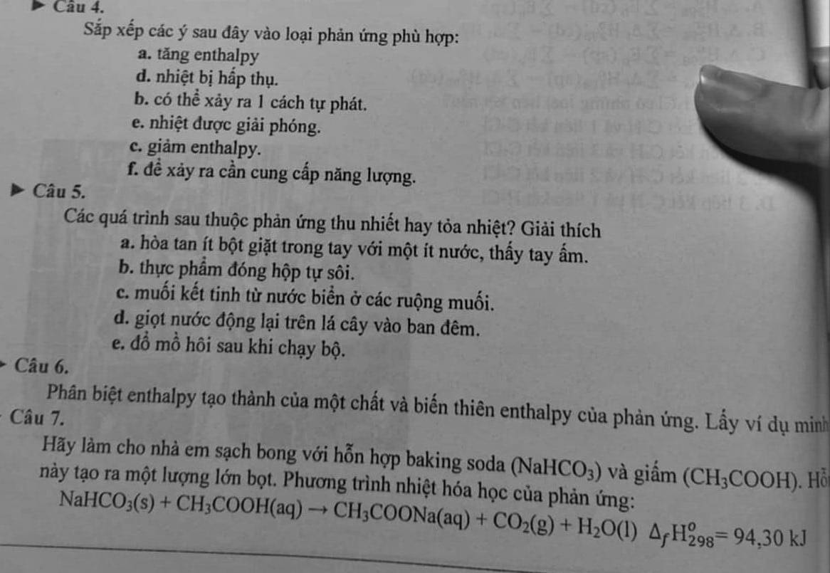 Sắp xếp các ý sau đây vào loại phản ứng phù hợp:
a. tăng enthalpy
d. nhiệt bị hấp thụ.
b. có thể xảy ra 1 cách tự phát.
e. nhiệt được giải phóng.
c. giảm enthalpy.
f. đề xảy ra cần cung cấp năng lượng.
Câu 5.
Các quá trình sau thuộc phản ứng thu nhiết hay tỏa nhiệt? Giải thích
a. hòa tan ít bột giặt trong tay với một ít nước, thấy tay ẩm.
b. thực phẩm đóng hộp tự sôi.
c. muối kết tinh từ nước biển ở các ruộng muối.
d. giọt nước động lại trên lá cây vào ban đêm.
e. đồ mồ hôi sau khi chạy bộ.
Câu 6.
Phân biệt enthalpy tạo thành của một chất và biến thiên enthalpy của phản ứng. Lấy ví dụ minh
Câu 7.
Hãy làm cho nhà em sạch bong với hỗn hợp baking soda (NaHCO_3) và giấm (CH_3COOH).Hỗ
này tạo ra một lượng lớn bọt. Phương trình nhiệt hóa học của phản ứng:
NaHCO_3(s)+CH_3COOH(aq)to CH_3COONa(aq)+CO_2(g)+H_2O(l)△ _fH_(298)^o=94,30kJ