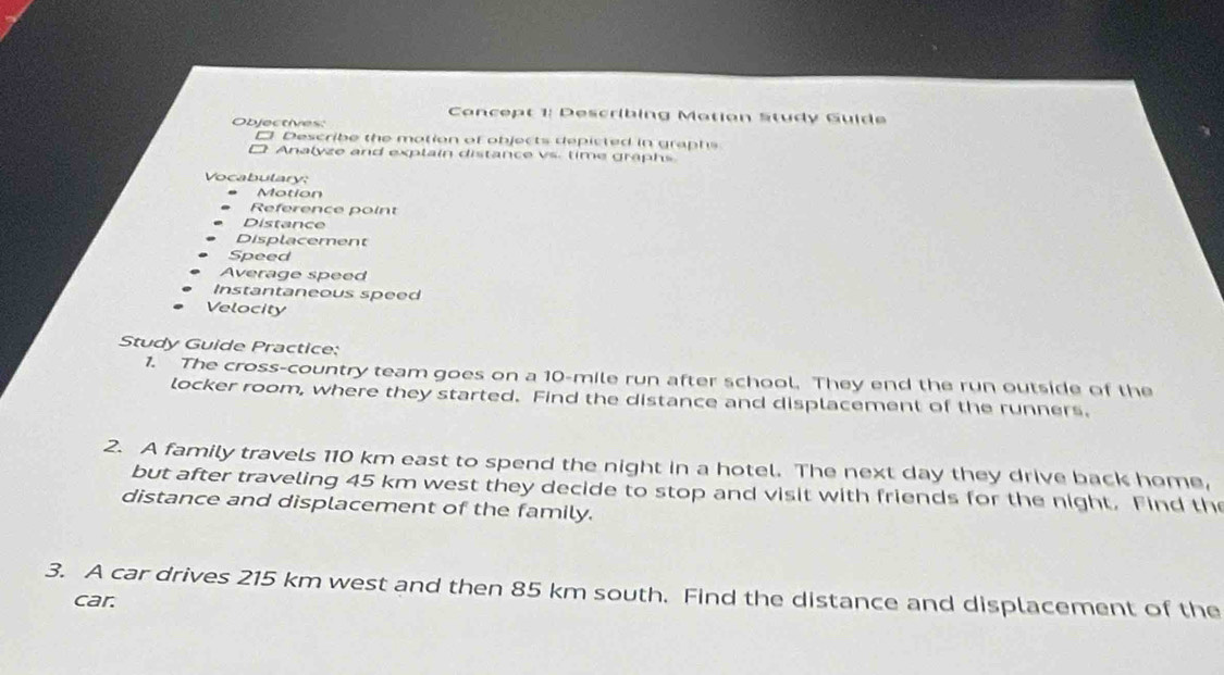 Cancept 1: Describing Matian Study Guide 
Objectives: 
□ Describe the motion of objects depicted in graphs 
□ Analyze and explain distance vs. time graphs. 
Vocabulary: 
Motion 
Reference point 
Distance 
Displacement 
Speed 
Average speed 
Instantaneous speed 
Velocity 
Study Guide Practice: 
1. The cross-country team goes on a 10-mile run after school. They end the run outside of the 
locker room, where they started. Find the distance and displacement of the runners. 
2. A family travels 110 km east to spend the night in a hotel. The next day they drive back home, 
but after traveling 45 km west they decide to stop and visit with friends for the night. Find th 
distance and displacement of the family. 
3. A car drives 215 km west and then 85 km south. Find the distance and displacement of the 
car.