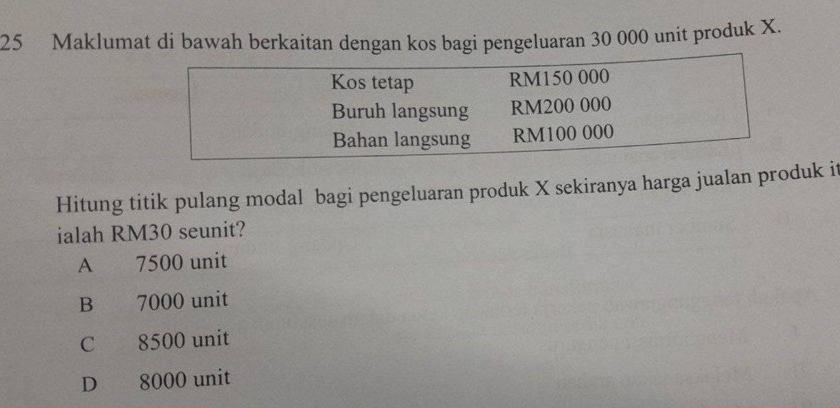 Maklumat di bawah berkaitan dengan kos bagi pengeluaran 30 000 unit produk X.
Hitung titik pulang modal bagi pengeluaran produk X sekiranya harga jualan produk it
ialah RM30 seunit?
A 7500 unit
B ` 7000 unit
C 8500 unit
D 8000 unit