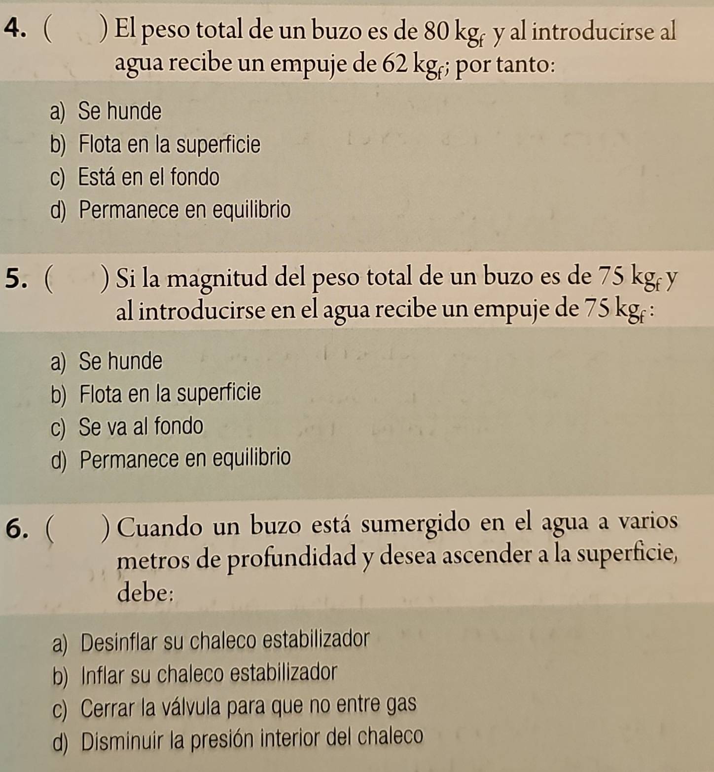 ( ) El peso total de un buzo es de 80 kgé y al introducirse al
agua recibe un empuje de 62 kgr; por tanto:
a) Se hunde
b) Flota en la superficie
c) Está en el fondo
d) Permanece en equilibrio
5. ( ) Si la magnitud del peso total de un buzo es de 75 kg ( y
al introducirse en el agua recibe un empuje de 75 kgr :
a) Se hunde
b) Flota en la superficie
c) Se va al fondo
d) Permanece en equilibrio
6. ( ) Cuando un buzo está sumergido en el agua a varios
metros de profundidad y desea ascender a la superficie,
debe:
a) Desinflar su chaleco estabilizador
b) Inflar su chaleco estabilizador
c) Cerrar la válvula para que no entre gas
d) Disminuir la presión interior del chaleco