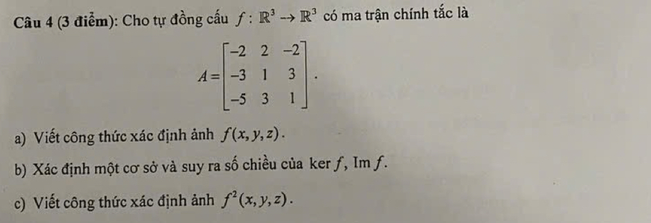 Cho tự đồng cấu f:R^3to R^3 có ma trận chính tắc là
A=beginbmatrix -2&2&-2 -3&1&3 -5&3&1endbmatrix. 
a) Viết công thức xác định ảnh f(x,y,z). 
b) Xác định một cơ sở và suy ra số chiều của ker ƒ, Im f. 
c) Viết công thức xác định ảnh f^2(x,y,z).