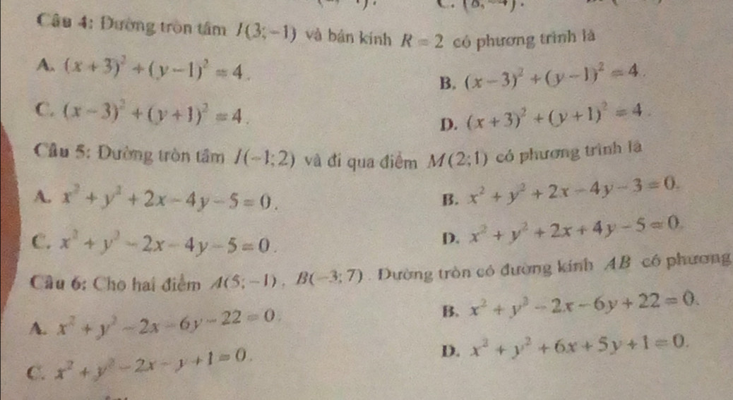 (0,-4)
Câu 4: Đường tròn tâm I(3;-1) và bàn kính R=2 có phương trình là
A. (x+3)^2+(y-1)^2=4.
B. (x-3)^2+(y-1)^2=4.
C. (x-3)^2+(y+1)^2=4. D. (x+3)^2+(y+1)^2=4
Cầu 5: Đường tròn tâm I(-1;2) và đí qua điểm M(2;1) có phương trình là
A. x^2+y^2+2x-4y-5=0. x^2+y^2+2x-4y-3=0. 
B.
C. x^2+y^2-2x-4y-5=0.
D. x^2+y^2+2x+4y-5=0
Cầu 6: Cho hai điểm A(5;-1), B(-3;7). Dường tròn có đường kính AB có phương
A. x^2+y^2-2x-6y-22=0.
B. x^2+y^2-2x-6y+22=0.
C. x^2+y^2-2x-y+1=0. D. x^2+y^2+6x+5y+1=0.