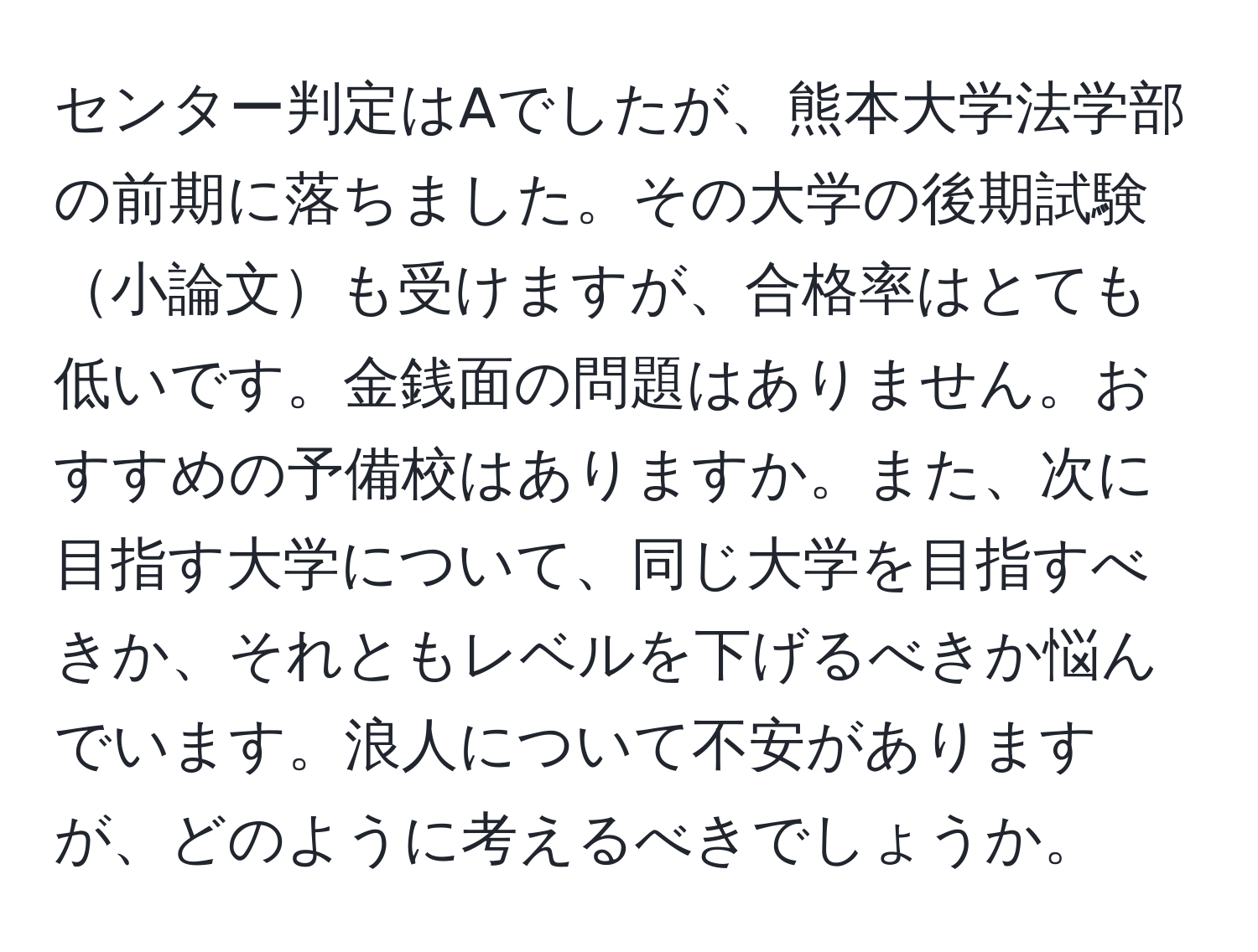 センター判定はAでしたが、熊本大学法学部の前期に落ちました。その大学の後期試験小論文も受けますが、合格率はとても低いです。金銭面の問題はありません。おすすめの予備校はありますか。また、次に目指す大学について、同じ大学を目指すべきか、それともレベルを下げるべきか悩んでいます。浪人について不安がありますが、どのように考えるべきでしょうか。