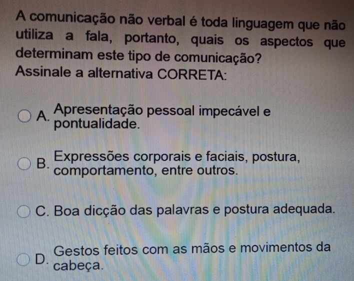 A comunicação não verbal é toda linguagem que não
utiliza a fala, portanto, quais os aspectos que
determinam este tipo de comunicação?
Assinale a alternativa CORRETA:
A. Apresentação pessoal impecável e
pontualidade.
B. . Expressões corporais e faciais, postura,
comportamento, entre outros.
C. Boa dicção das palavras e postura adequada.
Gestos feitos com as mãos e movimentos da
D. cabeça.