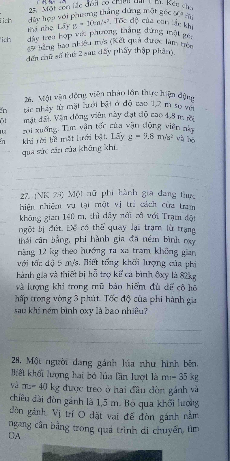 Một còn lắc đơn có chieu đại 1 m. Kéo cho
ịch  dây hợp với phương thắng dứng một góc ở 50° rồi
thả nhẹ. Lấy g=10m/s^2. Tốc độ của con lắc khi
lịch dây treo hợp với phương thắng dứng một góc
45° bằng bao nhiêu m/s (Kết quả được làm tròn
dến chữ số thứ 2 sau dấy phẩy thập phân).
26. Một vận động viên nhào lộn thực hiện động
en tác nhảy từ mặt lưới bật ở độ cao 1,2 m so với
ột mặt đất. Vận động viên này đạt độ cao 4,8 m rồi
u rời xuống. Tìm vận tốc của vận động viên này
n khi rời bề mặt lưới bật. Lấy g=9,8m/s^2 và bó
qua sức cản của không khí.
27. (NK 23) Một nữ phi hành gia đang thực
hiện nhiệm vụ tại một vị trí cách cửa trạm
không gian 140 m, thì dây nối cô với Trạm đột
ngột bị đứt. Để có thể quay lại trạm từ trạng
thái cân bằng, phi hành gia đã ném bình oxy
năng 12 kg theo hướng ra xa trạm không gian
với tốc độ 5 m/s. Biết tổng khối lượng của phi
hành gia và thiết bị hỗ trợ kể cả bình ôxy là 82kg
và lượng khí trong mũ bảo hiểm đủ để cô hô
hấp trong vòng 3 phút. Tốc độ của phi hành gia
sau khi ném bình oxy là bao nhiêu?
28. Một người đang gánh lúa như hình bên.
Biết khối lượng hai bó lúa lần lượt là m_1=35kg
và m_2=40kg được treo ở hai đầu đòn gánh và
chiều dài đòn gánh là 1,5 m. Bỏ qua khối lượng
đòn gánh. Vị trí O đặt vai để đòn gánh nằm
ngang cân bằng trong quá trình di chuyển, tìm
OA.