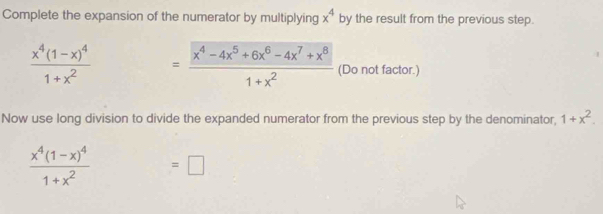 Complete the expansion of the numerator by multiplying x^4 by the result from the previous step.
frac x^4(1-x)^41+x^2 = (x^4-4x^5+6x^6-4x^7+x^8)/1+x^2  (Do not factor.) 
Now use long division to divide the expanded numerator from the previous step by the denominator, 1+x^2.
frac x^4(1-x)^41+x^2 ^circ  =□